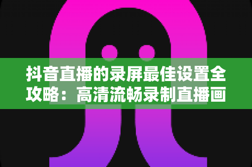 抖音直播的录屏最佳设置全攻略:高清流畅录制直播画面的实用指南 抖音直播的录屏最佳设置全攻略:高清流畅录制直播画面的实用指南
