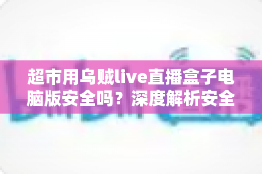 超市用乌贼live直播盒子电脑版安全吗?深度解析安全性与正确使用指南 超市用乌贼live直播盒子电脑版安全吗?深度解析安全性与正确使用指南