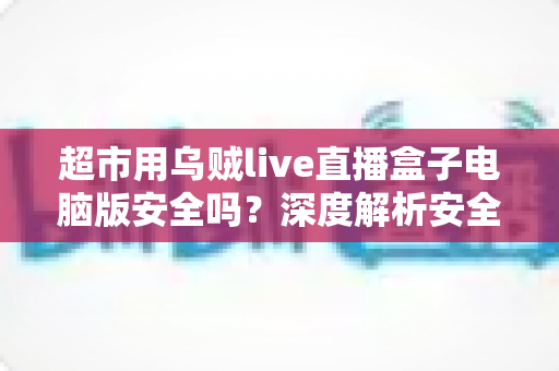 超市用乌贼live直播盒子电脑版安全吗?深度解析安全性与正确使用指南 超市用乌贼live直播盒子电脑版安全吗?深度解析安全性与正确使用指南