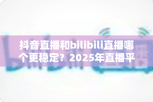 抖音直播和bilibili直播哪个更稳定?2025年直播平台稳定性深度对比全解析 抖音直播和bilibili直播哪个更稳定?2025年直播平台稳定性深度对比全解析