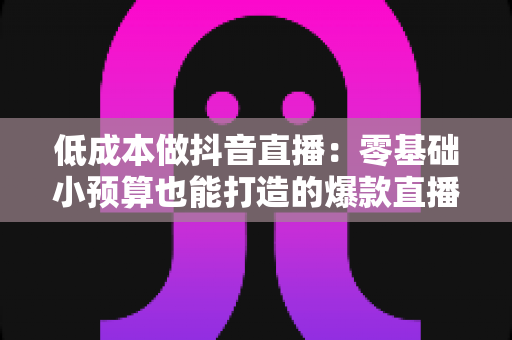 低成本做抖音直播:零基础小预算也能打造的爆款直播间运营全攻略 低成本做抖音直播:零基础小预算也能打造的爆款直播间运营全攻略