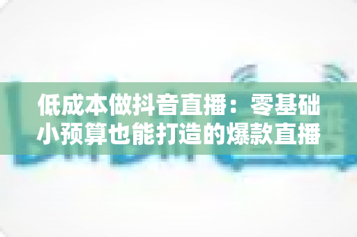低成本做抖音直播：零基础小预算也能打造的爆款直播间运营全攻略