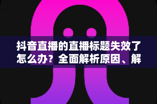 抖音直播的直播标题失效了怎么办？全面解析原因、解决方案与预防指南