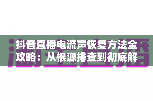 抖音直播电流声恢复方法全攻略：从根源排查到彻底解决，让直播音质重回清晰纯净