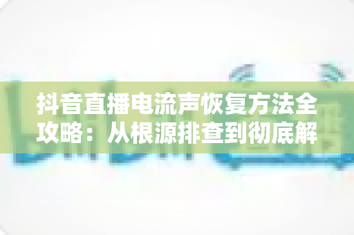 抖音直播电流声恢复方法全攻略：从根源排查到彻底解决，让直播音质重回清晰纯净