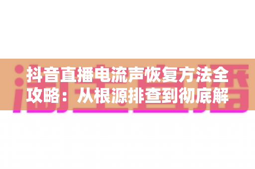 抖音直播电流声恢复方法全攻略：从根源排查到彻底解决，让直播音质重回清晰纯净