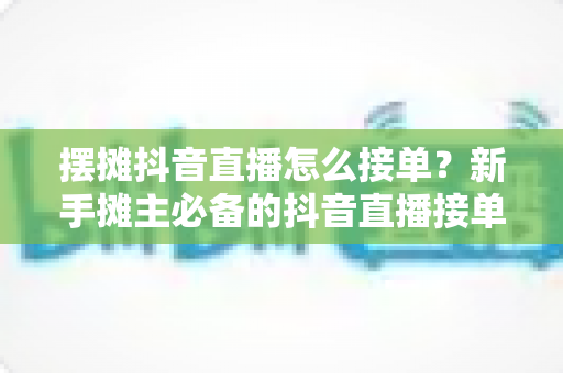摆摊抖音直播怎么接单?新手摊主必备的抖音直播接单全攻略 摆摊抖音直播怎么接单?新手摊主必备的抖音直播接单全攻略