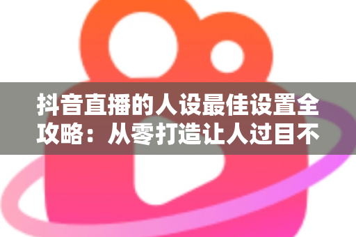 抖音直播的人设最佳设置全攻略:从零打造让人过目不忘的高人气直播间形象 抖音直播的人设最佳设置全攻略:从零打造让人过目不忘的高人气直播间形象