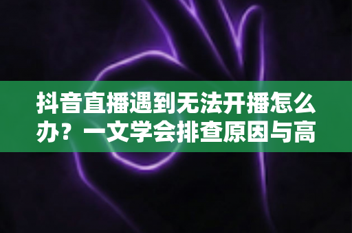 抖音直播遇到无法开播怎么办?一文学会排查原因与高效解决方法,快速恢复你的直播间 抖音直播遇到无法开播怎么办?一文学会排查原因与高效解决方法,快速恢复你的直播间