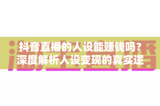 抖音直播的人设能赚钱吗?深度解析人设变现的真实逻辑与实操方法 抖音直播的人设能赚钱吗?深度解析人设变现的真实逻辑与实操方法