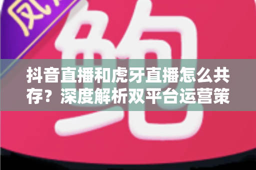 抖音直播和虎牙直播怎么共存？深度解析双平台运营策略与共赢之道