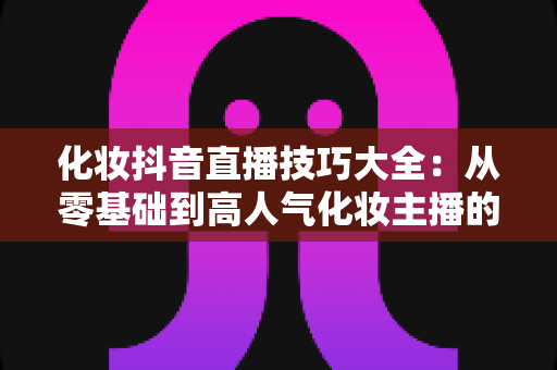 化妆抖音直播技巧大全：从零基础到高人气化妆主播的实战指南