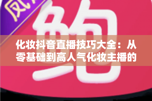 化妆抖音直播技巧大全：从零基础到高人气化妆主播的实战指南