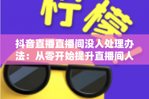 抖音直播直播间没人处理办法：从零开始提升直播间人气的完整实战指南