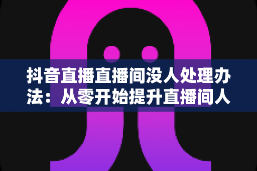 抖音直播直播间没人处理办法：从零开始提升直播间人气的完整实战指南