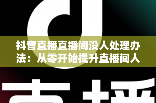 抖音直播直播间没人处理办法：从零开始提升直播间人气的完整实战指南