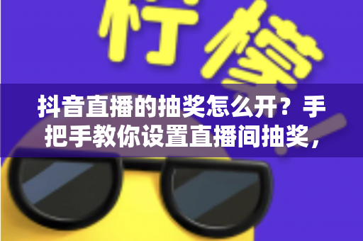 抖音直播的抽奖怎么开？手把手教你设置直播间抽奖，快速提升人气与互动的实战攻略