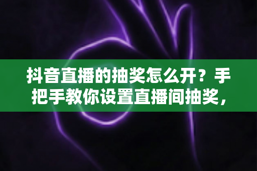 抖音直播的抽奖怎么开？手把手教你设置直播间抽奖，快速提升人气与互动的实战攻略