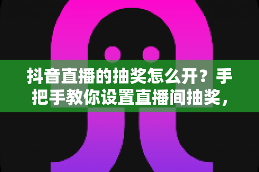 抖音直播的抽奖怎么开？手把手教你设置直播间抽奖，快速提升人气与互动的实战攻略