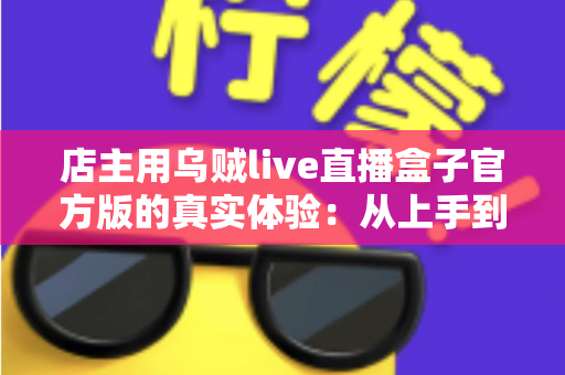 店主用乌贼live直播盒子官方版的真实体验:从上手到稳定开播的全过程分享 店主用乌贼live直播盒子官方版的真实体验:从上手到稳定开播的全过程分享