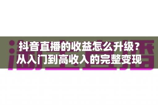 抖音直播的收益怎么升级?从入门到高收入的完整变现攻略与实战技巧 抖音直播的收益怎么升级?从入门到高收入的完整变现攻略与实战技巧