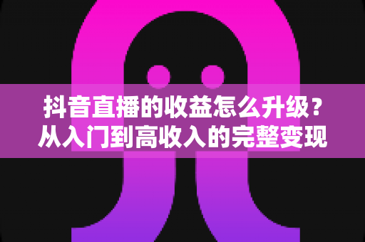 抖音直播的收益怎么升级?从入门到高收入的完整变现攻略与实战技巧 抖音直播的收益怎么升级?从入门到高收入的完整变现攻略与实战技巧