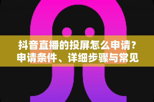 抖音直播的投屏怎么申请?申请条件、详细步骤与常见问题全解析 抖音直播的投屏怎么申请?申请条件、详细步骤与常见问题全解析