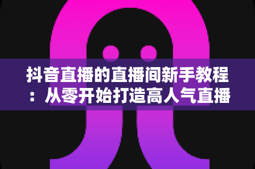 抖音直播的直播间新手教程:从零开始打造高人气直播间的完整指南 抖音直播的直播间新手教程:从零开始打造高人气直播间的完整指南