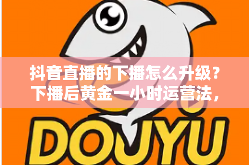 抖音直播的下播怎么升级?下播后黄金一小时运营法,助你直播间等级稳步提升 抖音直播的下播怎么升级?下播后黄金一小时运营法,助你直播间等级稳步提升
