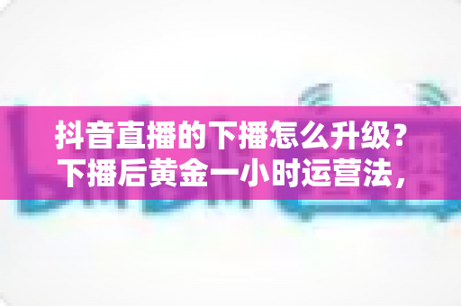 抖音直播的下播怎么升级?下播后黄金一小时运营法,助你直播间等级稳步提升 抖音直播的下播怎么升级?下播后黄金一小时运营法,助你直播间等级稳步提升