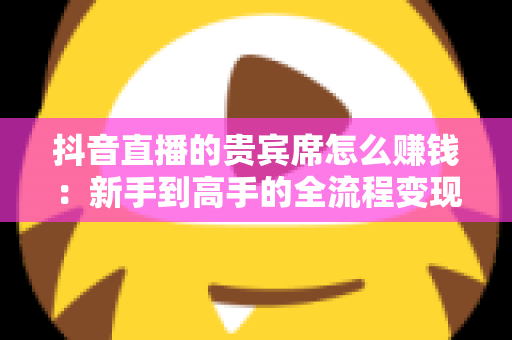抖音直播的贵宾席怎么赚钱：新手到高手的全流程变现指南与实战运营策略