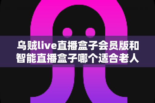 乌贼live直播盒子会员版和智能直播盒子哪个适合老人?为长辈挑选直播盒子的实用指南 乌贼live直播盒子会员版和智能直播盒子哪个适合老人?为长辈挑选直播盒子的实用指南