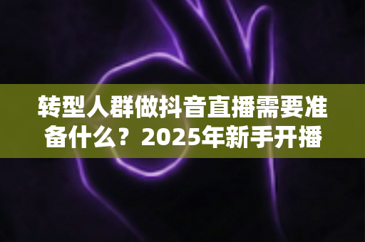 转型人群做抖音直播需要准备什么?2025年新手开播全流程准备清单与实战避坑指南 转型人群做抖音直播需要准备什么?2025年新手开播全流程准备清单与实战避坑指南