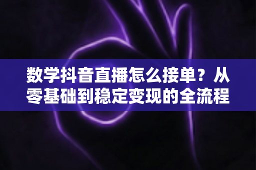数学抖音直播怎么接单？从零基础到稳定变现的全流程实战指南