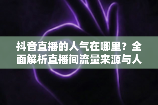 抖音直播的人气在哪里?全面解析直播间流量来源与人气提升实战指南 抖音直播的人气在哪里?全面解析直播间流量来源与人气提升实战指南