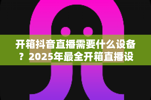 开箱抖音直播需要什么设备?2025年最全开箱直播设备清单与新手避坑指南 开箱抖音直播需要什么设备?2025年最全开箱直播设备清单与新手避坑指南