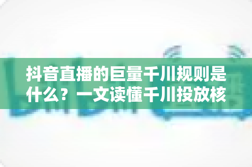抖音直播的巨量千川规则是什么?一文读懂千川投放核心规则与实战技巧 抖音直播的巨量千川规则是什么?一文读懂千川投放核心规则与实战技巧