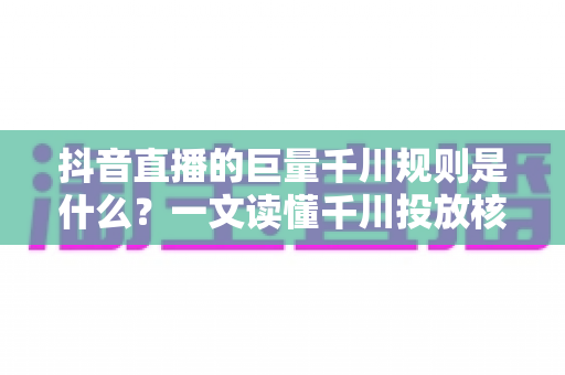抖音直播的巨量千川规则是什么?一文读懂千川投放核心规则与实战技巧 抖音直播的巨量千川规则是什么?一文读懂千川投放核心规则与实战技巧
