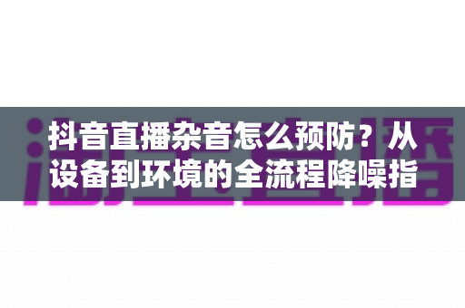 抖音直播杂音怎么预防？从设备到环境的全流程降噪指南，让直播间音质清晰如录音棚