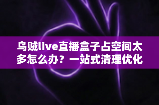 乌贼live直播盒子占空间太多怎么办?一站式清理优化指南,让设备重回流畅状态 乌贼live直播盒子占空间太多怎么办?一站式清理优化指南,让设备重回流畅状态