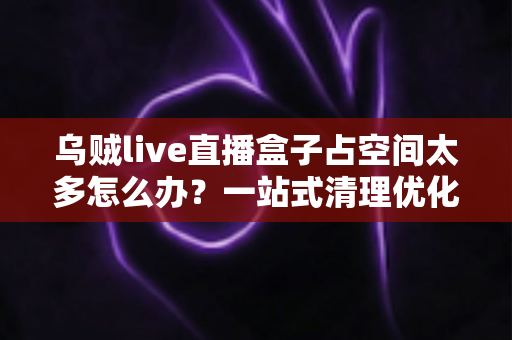 乌贼live直播盒子占空间太多怎么办？一站式清理优化指南，让设备重回流畅状态