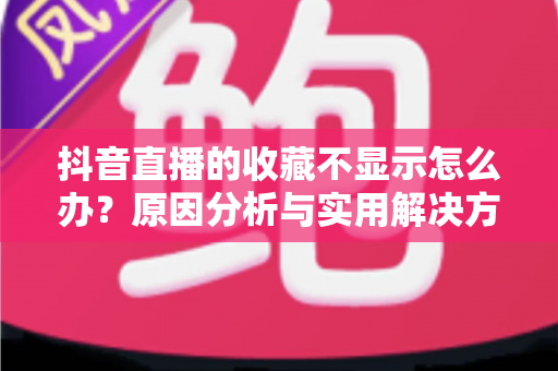 抖音直播的收藏不显示怎么办?原因分析与实用解决方案全指南 抖音直播的收藏不显示怎么办?原因分析与实用解决方案全指南