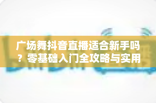 广场舞抖音直播适合新手吗?零基础入门全攻略与实用涨粉技巧 广场舞抖音直播适合新手吗?零基础入门全攻略与实用涨粉技巧