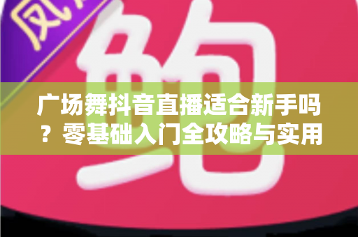 广场舞抖音直播适合新手吗?零基础入门全攻略与实用涨粉技巧 广场舞抖音直播适合新手吗?零基础入门全攻略与实用涨粉技巧