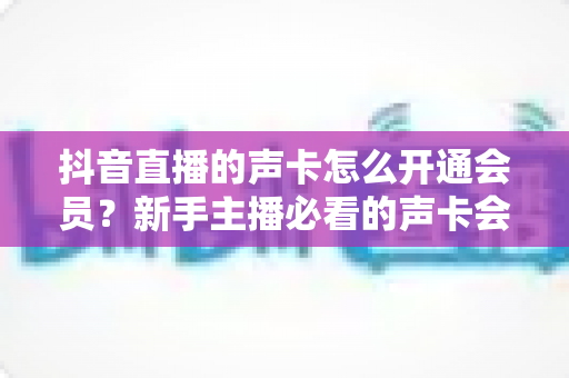 抖音直播的声卡怎么开通会员？新手主播必看的声卡会员激活全流程指南