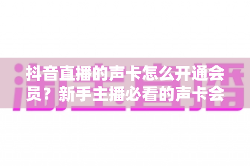 抖音直播的声卡怎么开通会员？新手主播必看的声卡会员激活全流程指南