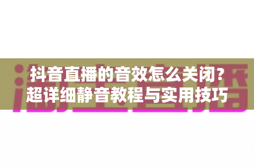 抖音直播的音效怎么关闭？超详细静音教程与实用技巧全解析