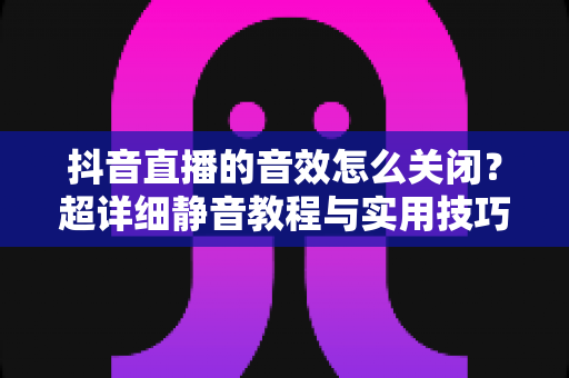 抖音直播的音效怎么关闭？超详细静音教程与实用技巧全解析