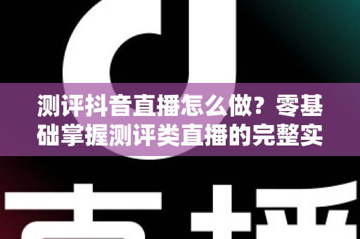 测评抖音直播怎么做？零基础掌握测评类直播的完整实战攻略