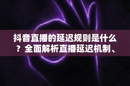 抖音直播的延迟规则是什么?全面解析直播延迟机制、成因与优化技巧指南 抖音直播的延迟规则是什么?全面解析直播延迟机制、成因与优化技巧指南